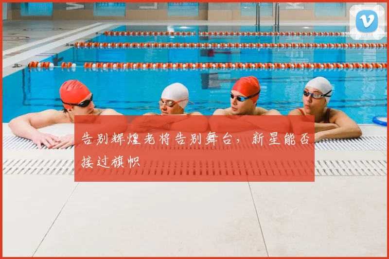 告别辉煌老将告别舞台，新星能否接过旗帜