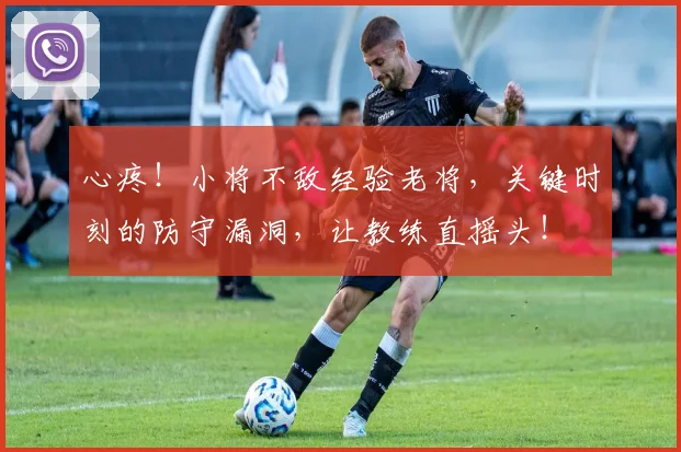 心疼！小将不敌经验老将，关键时刻的防守漏洞，让教练直摇头！