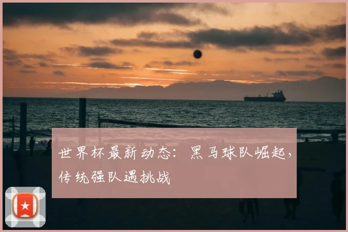 世界杯最新动态：黑马球队崛起，传统强队遇挑战