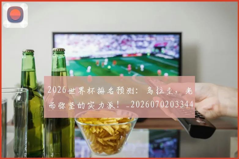 2026世界杯排名预测：乌拉圭，老而弥坚的实力派！_20260702033449