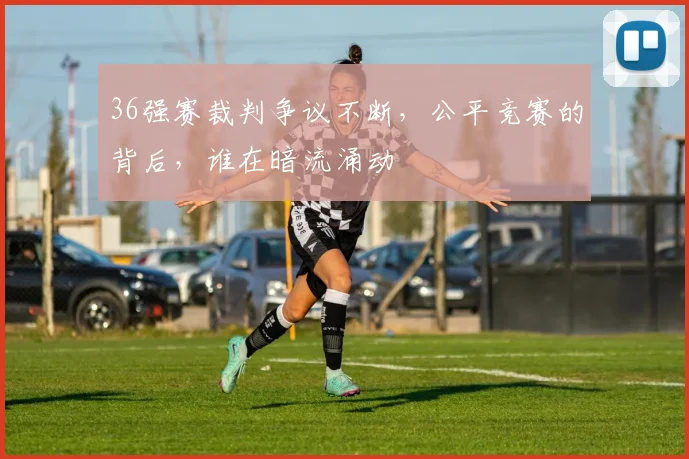 36强赛裁判争议不断，公平竞赛的背后，谁在暗流涌动