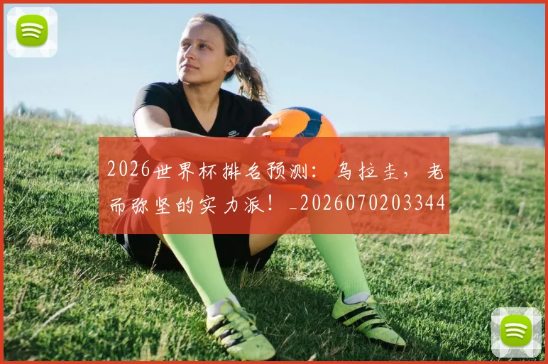 2026世界杯排名预测：乌拉圭，老而弥坚的实力派！_20260702033449