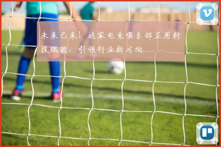 未来已来！这家电竞俱乐部正用科技赋能，引领行业新方向