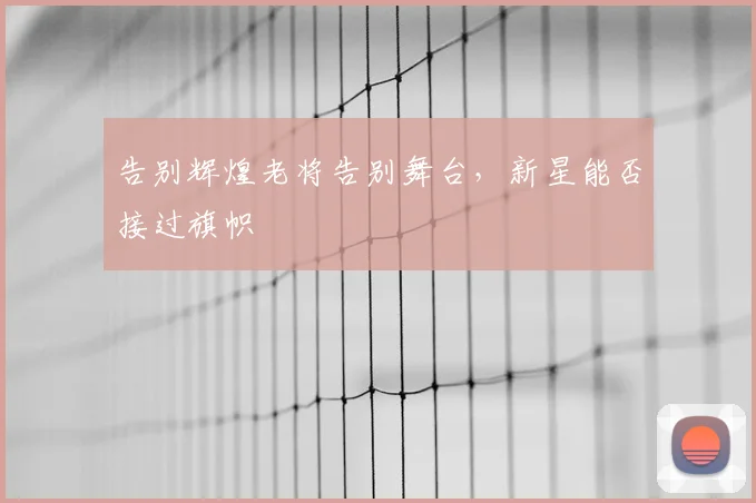 告别辉煌老将告别舞台，新星能否接过旗帜