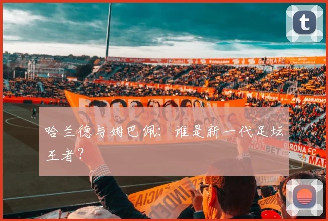 哈兰德与姆巴佩：谁是新一代足坛王者？