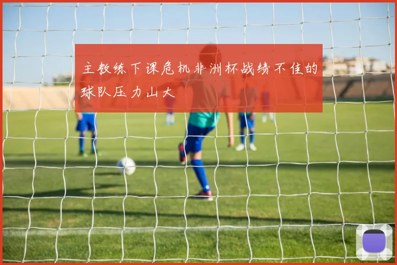 主教练下课危机非洲杯战绩不佳的球队压力山大