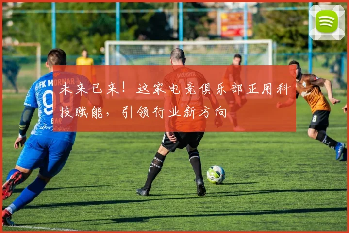 未来已来！这家电竞俱乐部正用科技赋能，引领行业新方向