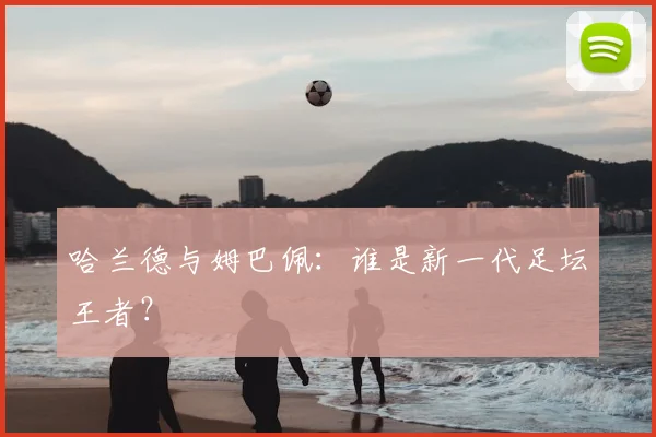 哈兰德与姆巴佩：谁是新一代足坛王者？