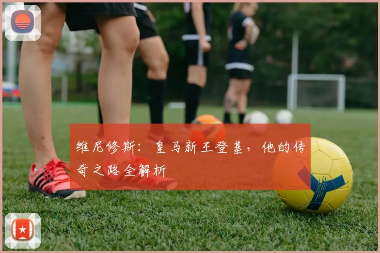 维尼修斯：皇马新王登基，他的传奇之路全解析